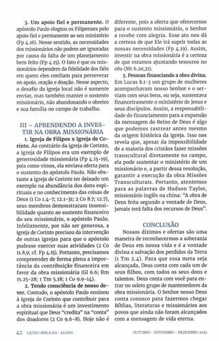3. Um apoio fiel e permanente. 0
apóstolo Paulo elogiou os Filipenses pelo
apoio fiel e permanente ao seu ministério
(Fp 4.16). Nesse sentido, as necessidades
dos missionários não podem ser ignoradas
por causa da falta de um planejamento
bem feito (Fp 4.13). O fato é que os mis­
sionários dependem da fidelidade dos fiéis
em quem eles confiam para perseverar
no apoio, oração e doação. Nesse aspecto,
0 desafio da igreja local não é somente
enviar, mas também manter 0 sustento
missionário, não abandonando 0 obreiro
e sua família no campo de trabalho.
III - APRENDENDO A INVES­
TIR NA OBRA MISSIONÁRIA
1. Igreja de Filipos x Igreja de Co-
rinto. Ao contrário da igreja de Corinto,
a igreja de Filipos era um exemplo de
generosidade missionária (Fp 4.15-19),
pois como vimos, ela enviava oferta para
o sustento do apóstolo Paulo. Não obs­
tante a igreja de Corinto ter deixado um
exemplo na abundância dos dons espi­
rituais e no conhecimento das coisas de
Deus (l Co 1.4-7; 12.1-31; 2 Co 8.7; 12.7),
seus membros demonstraram insensi­
bilidade quanto ao sustento financeiro
do seu missionário, o apóstolo Paulo.
Infelizmente, por não ser generosa, a
igreja de Corinto precisou da intervenção
de outras igrejas para que o apóstolo
pudesse exercer suas atividades (2 Co
11.8,9; cf. Fp 4.15). Portanto, precisamos
compreender de forma plena a impor­
tância da contribuição financeira em
favor da obra missionária (G1 6.6; Rm
15.25-28; l Tm 5.18; 1 Co 9.9-14).
2. Tendo consciência de nosso de­
ver. Contudo, 0 apóstolo Paulo ensinou
à igreja de Corinto que contribuir para
a obra missionária é um investimento
espiritual que Deus “credita” na “conta”
dos doadores (2 Co 9.6-8). Hoje não é
diferente, pois a oferta que oferecemos
para 0 sustento missionário, 0 Senhor
a recebe com alegria. Esse ato nos dá
a certeza de que Ele irá suprir todas as
nossas necessidades (Fp 4.19). Assim,
investir na obra missionária é a certeza
de que estamos ajuntando tesouros no
céu (Mt 6.20,21).
3. Pessoas financiando aobra divina.
Em Lucas 8.1-3 um grupo de mulheres
acompanhavam nosso Senhor e 0 ser­
viam com seus bens, ou seja, sustentava
financeiramente 0 ministério de Jesus e
seus discípulos. Assim, a responsabili­
dade do financiamento para a expansão
da mensagem do Reino de Deus é algo
que podemos rastrear antes mesmo
da origem histórica da Igreja. Isso nos
revela que, apesar da impossibilidade
de a maioria dos cristãos fazer missões
transcultural diretamente no campo,
ela pode sustentar o ministério de um
missionário e, a partir dessa resolução,
garantir a execução da obra Missões
Transculturais. Portanto, atentemos
para as palavras de Hudson Taylor,
missionário inglês na china: “A obra de
Deus feita segundo a vontade de Deus,
jamais terá falta dos recursos de Deus”.
CONCLUSÃO
Nossos dízimos e ofertas são uma
maneira de reconhecermos a soberania
de Deus em nossa vida e é a vontade
divina a salvação dos perdidos da Terra
(1 Tm 2.4). Para que essa meta seja
alcançada, Deus conta com cada um de
seus filhos, com todos os seus dons e
talentos. Deus conta com você para en­
trar no seleto grupo de mantenedores da
obra missionária. O Senhor nosso Deus
conta conosco para fazermos chegar
Bíblias, literaturas e missionários aos
povos que ainda não foram alcançados
com a mensagem de vida eterna.
4 2 LIÇÕES BÍBLICAS •ALUNO OUTUBRO ■NOVEMBRO •DEZEMBRO 2023
 