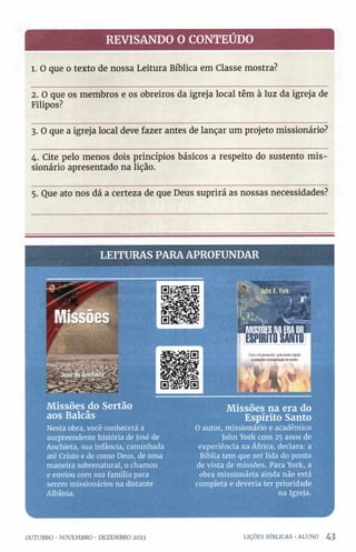 REVISANDO O CONTEÚDO
l. O que o texto de nossa Leitura Bíblica em Classe mostra?
2. O que os membros e os obreiros da igreja local têm à luz da igreja de
Filipos?
3. O que a igreja local deve fazer antes de lançar um projeto missionário?
4. Cite pelo menos dois princípios básicos a respeito do sustento m is­
sionário apresentado na lição.
5. Que ato nos dá a certeza de que Deus suprirá as nossas necessidades?
LEITU RAS PARA APROFU N DAR
M issões cio Sertão
aos Balcâs
Nesta obra, você conhecerá a
surpreendente história de José de
Anchieta, sua infância, caminhada
até Cristo e de conto Deus, de uma
maneira sobrenatural, o chamou
e enviou com sua família para
serem missionários na distante
Albânia.
M issões na era do
Espírito Santo
O autor, missionário e acadêmico
John York com 25 anos de
experiência na África, declara: a
Bíblia tem que ser lida do ponto
de vista de missões. Para York, a
obra missionária ainda não está
completa e deveria ter prioridade
na Igreja.
OUTUBRO •NOVEMBRO •DEZEMBRO 2023 LIÇÕES BÍBLICAS •ALUNO 4 3
 