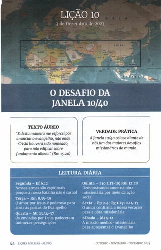 TEXTO ÁUREO
“E desta maneira me esforcei por
anunciar o evangelho, não onde
Cristo houvera sido nomeado,
para não edificar sobre
fundamento alheio.” (Rm 15.20)
VERDADE PRÁTICA
A Janela 10/40 coloca diante de
nós um dos maiores desafios
missionários do mundo.
______________________________ )
LEITURA DIÁRIA
Segunda - Ef 6.12
Nossas armas são espirituais
porque a nossa batalha não é carnal
Terça - Rm 8.35-39
O amor por Jesus é poderoso para
abrir as portas do Evangelho
Quarta - Mt 23.34-37
Os enviados por Deus padeceram
inúmeras perseguições
Quinta - 1 Jo 3.17-18; Rm 12.20
Demonstrando amor na obra
missionária por meio da ação
social
Sexta - Fp 2.4; Tg 1.27; 2.14-17
O amor confirma a nossa vocação
para a obra missionária
Sábado - Mt 9.12
A missão médico-missionária
para apresentar o Evangelho
44 LIÇÕES BÍBLICAS •ALUNO OUTUBRO •NOVEMBRO •DEZEMBRO 2023
 