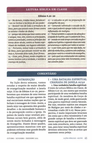 LEITURA BÍBLICA EM CLASSE
Efésios 6.10-20
10 - No demais, irmãos meusjortalecei-
-vos no Senhor e naforça do seu poder.
11 - Revesti-vos de toda a armadura de
Deus, para que possais estarfirmes contra
as astutas ciladas do diabo;
12 - porquenãotemosque lutarcontracarne
e sangue, mas, sim, contra os principados,
contraaspotestades, contraospríncipesdas
trevas deste século, contra as hostes espi­
rituais da maldade, nos lugares celestiais.
13 - Portanto, tomai toda a armadura
de Deus, para que possais resistir no dia
mau e, havendofeito tudo,ficarfirmes.
14 - Estai, pois,firmes, tendo cingidos os
vossos lombos com averdade, e vestida a
couraça dajustiça,
15 - e calçados os pés na preparação do
evangelho da paz;
16 - tomando sobretudo o escudo dafé,
como qual podereis apagartodososdardos
inflamados do maligno.
17 - Tomai tambémocapacetedasalvaçãoe
aespadadoEspírito,queéapalavradeDeus,
18- orandoemtodotempocomtodaoraçãoe
súplicanoEspíritoevigiandonissocomtoda
perseverança e súplicaportodos ossantos
19 - e por mim; para que me seja dada, no
abrirdaminhaboca,apalavracomconfiança,
parafazernotórioo mistériodoevangelho,
20 - pelo qualsou embaixadorem cadeias;
para que possafalar dele livremente, como
me convémfalar.
COMENTÁRIO
INTRODUÇÃO
Na lição desta semana, vam os
estudar a respeito do maior desafio
de evangelização mundial: a Janela
10/40. À luz de Efésios 6.10-20, perce­
beremos que estamos de uma imensa
batalha espiritual em que agentes do
mal escravizam muitas nações que se
fecham à mensagem de Cristo. Assim, a
Janela 10/40 nos apresenta dois grandes
desafios: 0 da necessidade humana e
0 da perseguição contra a Igreja. Os
países da Janela 10/40 revelam pro­
blemas sociais bem graves, além de
serem muito fechados à mensagem
do Evangelho. Diante desse quadro,
apresentaremos maneiras com que
podemos enfrentar esse grande desafio
da evangelização mundial.
I - UMA BATALHA ESPIRITUAL
CHAMADA DE JANELA 10/40
1. Umaverdadeira batalha espiritual.
0 texto da Leitura Bíblica em Classe, de
Efésios 6.10-20, nos mostra que estamos
participando de uma verdadeira batalha
espiritual. Os membros do Corpo de
Cristo, de modo geral, estão guerreando
uma guerra espiritual contra Satanás.
Por isso, estamos sujeitos aos ataques
do Maligno por meio de ciladas e ar­
timanhas cruéis (Ef 6.11). Nessa pers­
pectiva, é muito importante levarmos
em conta que a obra missionária é um
grande campo de batalha e enfrenta-
mento espiritual que deve ser guerreado
com toda reverência, zelo e temor. Por
isso, para lutar nessa batalha espiritual
devemos selecionar bem as armas que
usaremos nessa peleja.
OUTUBRO ■NOVEMBRO ■DEZEMBRO 2023 LIÇÕES BÍBLICAS •ALUNO 4 5
 