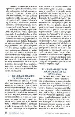 2. Nessabatalhadevemos usararmas
espirituais. A partir doversículo 14, somos
informados a respeito de algumas armas
espirituais disponíveis para os salvos:
cinturão (verdade), couraça (justiça),
sapatos (prontidão para pregar o Evan­
gelho), escudo (fé), capacete (salvação) e
espada (Palavra de Deus). Ora, note que
todas essas armas são espirituais porque
a nossa batalha não é carnal (Ef 6.12).
3. Enfrentandoabatalhaespiritual da
Janela10/40. Há uma batalha espiritual na
atualidade, denominada de Janela 10/40.
Essa expressão foi criada para trazer re­
levância uma marcação geográfica de 10
e 40 graus ao norte da linha do Equador,
do norte da África até 0leste da Ásia. Esse
espaço representa uma verdadeira janela
que traz consigo muitos desafios. Ele
representa aproximadamente 67 nações
marcadas pela pobreza extrema e pelo
fechamento total à evangelização. Nessa
região está concentrada a maior parte
dos povos não alcançados, onde vivem
quase quatro bilhões de pessoas (2/3 da
população do mundo). Desse montante,
encontram-se as três maiores religiões
não cristãs do mundo: Islamismo, Bu­
dismo e Hinduísmo.
II - PRINCIPAIS DESAFIOS
DA JANELA IO/40
l. A necessidade humana. Podemos
dizer que na região da Janela 10/40 se
encontra uma amostra das maiores
necessidades humanas no mundo. Pri­
meiro, as maiores megalópoles (cidades
com mais de um milhão de habitantes)
estão ali. Segundo, nessa região, estão
concentradas bilhões de pessoas enfer­
mas, vítimas de guerras e pessoas que
vivem sob calamidades e, ao mesmo
tempo, impossibilitadas de conhecer
0 poder transformador do Evangelho.
Terceiro, nesse lugar estão as pessoas
4 6 LIÇÕES BÍBLICAS •ALUNO
mais necessitadas financeiramente da
Terra. Por isso, entre nós, não pode faltar
amor e consciência em relação a essa
realidade, pois a Janela 10/40 não pode
permanecer fechada à mensagem do
Evangelho de Jesus (Ef 6.12; Rm 8.35-39).
2. Odesafio da perseguição. Embo­
ra tratemos da perseguição à igreja na
próxima lição, não podemos deixar de
mostrar que a Janela 10/40traz um desafio
às missões atuais, pois ali se encontram
nações com alto índice de perseguição
religiosa. Em Mateus 23.34-37, podemos
perceber a natureza da perseguição que os
enviados por Deus enfrentavam antes e
na época de Jesus. Nesse sentido, segundo
as informações do portal da MissãoPortas
Abertas, na Janela 10/40 há países que
perseguem os cristãos por meio de leis
que tiram a sua liberdade, levando-os à
prisão, tortura e morte. Outros países,
embora não tenham leis quanto à prática
da religião, perseguem igreja por meio
do governo, da família e da sociedade. A
perseguição religiosa é um grande desafio
na região da Janela 10/40.
III - ESTRATÉGIAS PARA
ALCANÇAR PAÍSES DA
JANELA 10/40
l. Orando pela Janela 10/40. Uma
vez que tomamos conhecimento do
fato, precisamos orar pelos missionários
enviados para essa região a fim de que
Deus levante mais igrejas mantenedoras e
obreiros dispostos a gastar as suas vidas
nesses países que revelam um cenário
bem desafiador para a evangelização
mundial. Outrossim, a partir da oração,
nossos corações ficam mais sensíveis à
direção de Deus para nossas vidas. Então,
muitas vocações são descobertas a partir
do compromisso com a oração a respeito
de povos não alcançados. Portanto, é
tempo de orar por esses povos!
OUTUBRO •NOVEMBRO •DEZEMBRO 2023
 