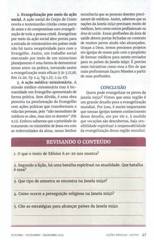 2. Evangelização por meio da ação
social. A ação social do Corpo de Cristo
revela o testemunho cristão como parte
do amor e do compromisso com evangeli­
zação de toda a pessoa cristã. Evangelizar
por meio da ação social abre portas para
a entrada de missionários em países onde
não há tanta receptividade para com o
Evangelho. Assim, um trabalho social
executado por meio de um minucioso
planejamento é uma forma de demonstrar
nosso amor na prática, tornando assim
a evangelização mais eficaz (1 Jo 317,18;
Rm 12.20; Fp 2.4; Tg 1.27; 2.14-17).
3. A ação médica-missionária. A
missão médico-missionária traz à hu­
manidade um Evangelho apresentado de
forma prática. Sem dúvida, é uma obra
pioneira na proclamação do Evangelho
com ações práticas que transformam a
vida das pessoas, pois “não necessitam de
médicos os sãos, mas sim os doentes” (Mt
9.12). Embora saibamos que a prioridade do
tratamento no ministério de Jesus era com
as enfermidades da alma, nosso Senhor
reconhecia que as pessoas doentes preci­
savam de médicos. Assim, sabemos que as
nações da Janela 10/40 precisam muito de
médicos, bem como outros profissionais na
áreadesaúde. Essas profissões da área de
saúde abrem portas fechadas no contexto
de muitos povos ainda não alcançados.
Graças a Deus, temos preciosos projetos
em igrejas de nosso país com 0propósito
de formar médicos para serem enviados
para os países da Janela 10/40. É preciso
mais iniciativas como essa a fim de que
mais profissionais façam Missões a partir
de suas profissões.
CONCLUSÃO
Quem pode evangelizar os povos da
janela 10/40? Vimos que essa região é
um grande desafio para a evangelização
mundial. Por isso, é muito importante
que nossas igrejas tomem conhecimento
desse desafio, ore por ele e, à medida
que vocações são descobertas, haja sen­
sibilidade espiritual à responsabilidade
da evangelização dessa região mundial.
REVISANDO O CONTEÚDO
1. O que 0 texto de Efésios 6.10-20 nos mostra?
2. Segundo a lição, há uma batalha espiritual na atualidade. Que batalha
é essa?
3. Que tipo de amostra se encontra na Janela 10/40?
4. Como ocorre a perseguição religiosa na Janela 10/40?
5. Cite as estratégias para alcançar países da Janela 10/40.
OUTUBRO •NOVEMBRO ■DEZEMBRO 2023 LIÇÕES BÍBLICAS •ALUNO 47
 
