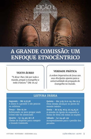 br« 20:

TEXTO ÁUREO
"E disse-lhes: Ide por todo o
mundo, pregai o evangelho a
toda criatura.” (Mc 16.15)
VERDADE PRÁTICA
A ordem imperativa deJesus aos
seus discípulos aponta para a
universalidade da pregação do
Evangelho no mundo.
V J
LEITURA DIÁRIA
Segunda - Mt 9.37,38
A seara é a grande e são poucos
os ceifeiros
Terça - Rm 15.20
Esforçando-se para pregar onde
Cristo não foi anunciado
Quarta - Lc 24.49; At 1.8
Cheios do Espírito para cumprir
a Grande Comissão
Quinta - Gn 3.15; 6.11-14; Gn 12.3
Deus deseja alcançar os povos do
mundo inteiro
Sexta - At 9.15; 16.5; 22.14,15,21
A missão da Igreja de expandir o
Reino de Deus em todas as nações
Sábado - Lc 24.46-49
Arrependimento para o perdão dos
pecados
L
OUTUBRO •NOVEMBRO •DEZEMBRO 2023 LIÇÕES BÍBLICAS •ALUNO 3
 