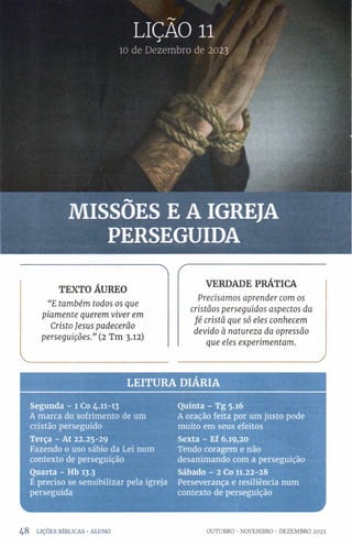 LIÇAO 11
10 de Dezembro de 2023
MISSÕES E A IGREJA
PERSEGUIDA
A
TEXTO ÁUREO
“E também todos os que
piamente querem viver em
Cristo Jesus padecerão
perseguições.” (2 Tm 3.12)
VERDADE PRÁTICA
Precisamos aprender com os
cristãos perseguidos aspectos da
fé cristã que só eles conhecem
devido à natureza da opressão
que eles experimentam.
LE ITU R A DIÁRIA
Segunda - 1 Co 4.11-13
A marca do sofrimento de um
cristão perseguido
Terça - At 22.25-29
Fazendo 0 uso sábio da Lei num
contexto de perseguição
Quarta - Hb 13.3
É preciso se sensibilizar pela igreja
perseguida
Quinta - Tg 5.16
A oração feita por um justo pode
muito em seus efeitos
Sexta - Ef 6.19,20
Tendo coragem e não
desanimando com a perseguição
Sábado - 2 Co 11.22-28
Perseverança e resiliência num
contexto de perseguição
4 8 LIÇÕES BÍBLICAS •ALUNO OUTUBRO •NOVEMBRO •DEZEMBRO 2023
 
