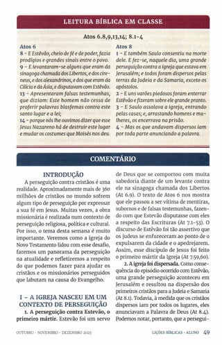 LEITURA BÍBLICA EM CLASSE
Atos 6.8,9,13,14; 8.1-4
Atos 6
8 - EEstêvão, cheio defé e de poder,fazia
prodígios e grandes sinais entre 0povo.
9 - E levantaram-se alguns que eram da
sinagoga chamadadosLibertos, edoscire-
neus, edosalexandrinos, edosque eramda
CilíciaedaÁsia, edisputavamcomEstêvão.
13 - Apresentaram falsas testemunhas,
que diziam: Este homem não cessa de
proferir palavras blasfemas contra este
santo lugar e a lei;
14 - porque nós lhe ouvimos dizer que esse
Jesus Nazareno há de destruir este lugar
e mudaros costumes que Moisés nos deu.
Atos 8
l - £ também Saulo consentiu na morte
dele. Efez-se, naquele dia, uma grande
perseguição contra a igreja que estava em
Jerusalém; e todosforam dispersos pelas
terras daJudeia e da Samaria, exceto os
apóstolos.
2 -E uns varões piedososforam enterrar
Estêvão efizeram sobre ele grande pranto.
3 - E Saulo assolava a igreja, entrando
pelas casas; e, arrastando homens e mu­
lheres, os encerrava na prisão.
4 - Mas os que andavam dispersos iam
por toda parte anunciando a palavra.
COMENTÁRIO
INTRODUÇÃO
A perseguição contra cristãos é uma
realidade. Aproximadamente mais de 360
milhões de cristãos no mundo sofrem
algum tipo de perseguição por expressar
a sua fé em Jesus. Muitas vezes, a obra
missionária é realizada num contexto de
perseguição religiosa, política e cultural.
Por isso, o tema desta semana é muito
importante. Veremos como a igreja do
Novo Testamento lidou com esse desafio,
faremos um panorama da perseguição
na atualidade e refletiremos a respeito
do que podemos fazer para ajudar os
cristãos e os missionários perseguidos
que labutam na causa do Evangelho.
I - A IGREJA NASCEU EM UM
CONTEXTO DE PERSEGUIÇÃO
1. A perseguição contra Estevão, o
primeiro mártir. Estevão foi um servo
de Deus que se comportou com muita
sabedoria diante de um levante contra
ele na sinagoga chamada dos Libertos
(At 6.9). O texto de Atos 6 nos mostra
que ele passou a ser vítima de mentiras,
subornos e de falsas testemunhas, fazen­
do com que Estevão disputasse com eles
a respeito das Escrituras (At 7.1-53). O
discurso de Estêvão foi tão assertivo que
os judeus se enfureceram ao ponto de 0
expulsarem da cidade e 0 apedrejarem.
Assim, esse discípulo de Jesus foi feito
0 primeiro mártir da Igreja (At 7.59,60).
2. A igreja foi dispersada. Como conse­
quência do episódio ocorrido com Estêvão,
uma grande perseguição aconteceu em
Jerusalém e resultou na dispersão dos
primeiros cristãos para a Judeia e Samaria
(At 8.1). Todavia, à medida que os cristãos
dispersos iam por todos os lugares, eles
anunciavam a Palavra de Deus (At 8.4).
Podemos notar, portanto, que a persegui-
OUTUBRO ■NOVEMBRO •DEZEMBRO 2023 LIÇÕES BÍBLICAS •ALUNO 49
 