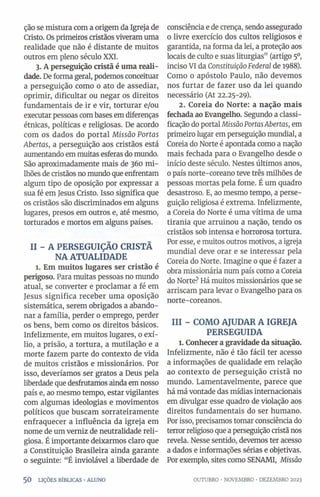 ção se mistura com a origem da Igreja de
Cristo. Os primeiros cristãos viveram uma
realidade que não é distante de muitos
outros em pleno século XXI.
3. A perseguição cristã é uma reali­
dade. De forma geral, podemos conceituar
a perseguição como 0 ato de assediar,
oprimir, dificultar ou negar os direitos
fundamentais de ir e vir, torturar e/ou
executar pessoas combases em diferenças
étnicas, políticas e religiosas. De acordo
com os dados do portal Missão Portas
Abertas, a perseguição aos cristãos está
aumentando em muitas esferas do mundo.
São aproximadamente mais de 360 mi­
lhões de cristãos no mundo que enfrentam
algum tipo de oposição por expressar a
sua fé em Jesus Cristo. Isso significa que
os cristãos são discriminados em alguns
lugares, presos em outros e, até mesmo,
torturados e mortos em alguns países.
II - A PERSEGUIÇÃO CRISTÃ
NA ATUALIDADE
1. Em muitos lugares ser cristão é
perigoso. Para muitas pessoas no mundo
atual, se converter e proclamar a fé em
Jesus significa receber uma oposição
sistemática, serem obrigados a abando­
nar a família, perder 0 emprego, perder
os bens, bem como os direitos básicos.
Infelizmente, em muitos lugares, 0 exí­
lio, a prisão, a tortura, a mutilação e a
morte fazem parte do contexto de vida
de muitos cristãos e missionários. Por
isso, deveriamos ser gratos a Deus pela
liberdade que desfrutamos ainda em nosso
país e, ao mesmo tempo, estar vigilantes
com algumas ideologias e movimentos
políticos que buscam sorrateiramente
enfraquecer a influência da igreja em
nome de um verniz de neutralidade reli­
giosa. Éimportante deixarmos claro que
a Constituição Brasileira ainda garante
0 seguinte: “É inviolável a liberdade de
consciência e de crença, sendo assegurado
0 livre exercício dos cultos religiosos e
garantida, na forma da lei, a proteção aos
locais de culto e suas liturgias” (artigo 50
,
inciso VI da ConstituiçãoFederal de 1988).
Como 0 apóstolo Paulo, não devemos
nos furtar de fazer uso da lei quando
necessário (At 22.25-29).
2. Coréia do Norte: a nação mais
fechada ao Evangelho. Segundo a classi­
ficação do portal MissãoPortasAbertas, em
primeiro lugar em perseguição mundial, a
Coréia do Norte é apontada como a nação
mais fechada para o Evangelho desde 0
início deste século. Nestes últimos anos,
0país norte-coreano teve três milhões de
pessoas mortas pela fome. É um quadro
desastroso. E, ao mesmo tempo, a perse­
guição religiosa é extrema. Infelizmente,
a Coréia do Norte é uma vítima de uma
tirania que arruinou a nação, tendo os
cristãos sob intensa e horrorosa tortura.
Por esse, e muitos outros motivos, a igreja
mundial deve orar e se interessar pela
Coréia do Norte. Imagine 0 que é fazer a
obra missionária num país como a Coréia
do Norte? Há muitos missionários que se
arriscam para levar o Evangelho para os
norte-coreanos.
III - COMO AJUDAR A IGREJA
PERSEGUIDA
l. Conhecer a gravidade da situação.
Infelizmente, não é tão fácil ter acesso
a informações de qualidade em relação
ao contexto de perseguição cristã no
mundo. Lamentavelmente, parece que
há má vontade das mídias internacionais
em divulgar esse quadro de violação aos
direitos fundamentais do ser humano.
Por isso, precisamos tomar consciência do
terror religioso que a perseguição cristã nos
revela. Nesse sentido, devemos ter acesso
a dados e informações sérias e objetivas.
Por exemplo, sites como SENAMI, Missão
5 0 LIÇÕES BÍBLICAS •ALUNO OUTUBRO •NOVEMBRO •DEZEMBRO 2023
 