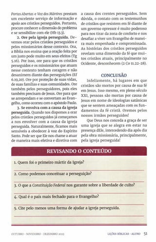 PortasAbertas e VozdosMártires prestam
um excelente serviço de informação e
apoio aos cristãos perseguidos. Portanto,
procure conhecer a dimensão do problema
e se sensibilize com ele (Hb 13.3).
2. Ore pela igreja perseguida. De­
vemos orar pelos cristãos perseguidos e
pelos missionários desse contexto. Ora,
a Bíblia nos ensina que a oração feita por
um justo pode muito em seus efeitos (Tg
5.16). Por isso, ore para que os cristãos
perseguidos e os missionários que atuam
nesse contexto tenham coragem e não
desanimem diante das perseguições (Ef
6.19,20). Ore por proteção de suas vidas,
de suas famílias e suas comunidades. Ore
também pelos perseguidores, pois eles
também precisam de Jesus. Ore para que
se arrependam e se convertam ao Evan­
gelho, como ocorreu com 0apóstolo Paulo.
3. Se envolva com a causa da igreja
perseguida. Quando nos dispomos a orar
pelos cristãos perseguidos já começamos
a nos envolver com a causa da igreja
perseguida. Naturalmente, ficamos mais
sensíveis a obedecer à voz do Espírito
Santo. Pode ser que Ele nos chame a atuar
de maneira mais efetiva e diretiva com
a causa dos crentes perseguidos. Sem
dúvida, 0 contato com os testemunhos
de cristãos que resistem em fé diante de
um governo opressor é muito poderoso
para nos tirar da zona de conforto e nos
desafiar a viver um Evangelho de manei­
ra mais empenhada e compromissada.
As histórias dos cristãos perseguidos
revelam uma dimensão da fé que mui­
tos cristãos atuais, principalmente no
Ocidente, desconhecem (2 Co 11.22-28).
CONCLUSÃO
Infelizmente, há lugares em que
cristãos são mortos por causa de sua fé
em Jesus. Isso mesmo, em pleno século
XXI, pessoas são mortas por causa de
Jesus em nome de ideologias satânicas
que se sentem ameaçadas com os fun­
damentos da fé cristã. Oremos pelos
nossos irmãos perseguidos!
Que Deus nos conceda a graça de ser
uma igreja que se alegra em estar na
presença dEle, intercedendo dia após dia
pela obra missionária, principalmente,
pela igreja perseguida!
REVISANDO O CONTEÚDO
l. Quem foi o primeiro mártir da Igreja?
2. Como podemos conceituar a perseguição?
3. O que a Constituição Federal nos garante sobre a liberdade de culto?
4. Qual é 0 país mais fechado para 0 Evangelho?
5. Cite pelo menos uma forma de ajudar a igreja perseguida.
OUTUBRO •NOVEMBRO •DEZEMBRO 2023 LIÇÕES BÍBLICAS ■ALUNO 5 1
 