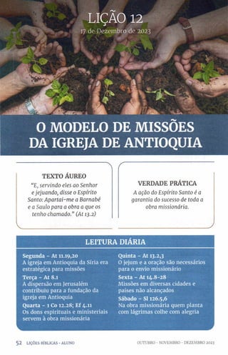 17 de Dezembro de 2023
O MODELO DE MISSÕES
DA IGREJA DE ANTIOQUIA
> r
TEXTO ÁUREO
“E, servindo eles ao Senhor VERDADE PRÁTICA
ejejuando, disse 0 Espírito A ação do Espírito Santo é a
Santo: Apartai-me a Barnabé garantia do sucesso de toda a
e a Saulo para a obra a que os obra missionária.
tenho chamado." (At 13.2)
___________________________________j
LE ITU R A DIARIA
Segunda - At 11.19,20
A igreja em Antioquia da Síria era
estratégica para missões
Terça - At 8.1
A dispersão em Jerusalém
contribuiu para a fundação da
igreja em Antioquia
Quarta - l Co 12.28; Ef 4.11
Os dons espirituais e ministeriais
servem à obra missionária
Quinta - At 13.2,3
O jejum e a oração são necessários
para o envio missionário
Sexta - At 14.8-28
Missões em diversas cidades e
países não alcançados
Sábado - SI 126.5,6
Na obra missionária quem planta
com lágrimas colhe com alegria
5 2 LIÇÕES BÍBLICAS •ALUNO OUTUBRO • NOVEMBRO • DEZEMBRO 2023
 