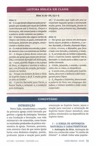 LEITURA BÍBLICA EM CLASSE
Atos 11.19-26; 13.1-5
Atos 11
19 - £os queforam dispersos pela perse­
guição que sucedeu porcausa de Estêvão
caminharam até à Fenícia, Chipre e
Antioquia, não anunciando a ninguém
a palavra senão somente aosjudeus.
20 - Ehavia entre eles alguns varões de
Chipre e de Cirene, os quais, entrando em
Antioquia, falaram aos gregos, anun­
ciando 0SenhorJesus.
21 - EamãodoSenhoreracomeles;egran­
de número creu e se converteu ao Senhor.
22 - E chegou afama destas coisas aos
ouvidos da igreja que estava emJerusa­
lém; e enviaram Barnabé atéAntioquia,
23-0 qual, quando chegou e viu agraça
de Deus, se alegrou e exortou a todos a
que, comfirmeza de coração, permane­
cessem no Senhor.
24 - Porque era homem de bem e cheio
do Espírito Santo e defé. E muita gente
se uniu ao Senhor.
25 - E partiu Barnabé para Tarso, a
buscar Saulo; e, achando-o, 0conduziu
paraAntioquia.
26 - E sucedeu que todo um ano se
reuniram naquela igreja e ensinaram
muita gente. Em Antioquia, foram os
discípulos, pela primeira vez, chamados
cristãos.
Atos 13
1 - Na igreja que estava em Antioquia
havia alguns profetas e doutores, a sa­
ber: Barnabé, e Simeão, chamado Niger,
e Lúcio, cireneu, e Manaém, que fora
criado com Herodes, 0 tetrarca, e Saulo.
2-E, servindo eles ao Senhorejejuando,
disse 0 Espírito Santo: Apartai-me a
Barnabé e a Saulo para a obra a que os
tenho chamado.
3 - Então, jejuando, e orando, e pondo
sobre eles as mãos, os despediram.
4 - Eassim estes, enviados pelo Espírito
Santo, desceram a Selêucia e dali nave­
garam para Chipre.
5 - E, chegados aSalamina, anunciavam
a palavra de Deus nas sinagogas dos
judeus; e tinham também aJoão como
cooperador.
COMENTÁRIO
INTRODUÇÃO
Nesta lição, estudaremos a respeito
da primeira igreja cristã formada por
gentios: a igreja de Antioquia. Veremos
a sua fundação e formação, sua vida
ministerial e de comunhão, como foram
os resultados produzidos da prática mis­
sionária da igreja. Teremos, portanto,
uma amostra clara de que nessa igreja
havia uma dinâmica simples, porém,
profunda: jejum e oração para pedir
OUTUBRO •NOVEMBRO •DEZEMBRO 2023
orientação ao Espírito Santo; jejum e
oração para executar a orientação do
Espírito Santo (fazer missões); uma
prática missionária na dependência do
Espírito Santo.
I - A IGREJA DE ANTIOQUIA:
NATUREZA E CARACTERÍSTICAS
1. Antioquia da Síria. Antioquia da
Síria era conhecida como “A rainha do
Oriente”. A cidade tinha uma popula-
LIÇÕES BÍBLICAS •ALUNO 5 3
 