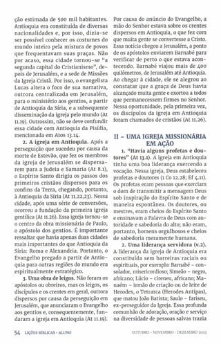 ção estimada de 500 mil habitantes.
Antioquia era constituída de diversas
nacionalidades e, por isso, dizia-se
ser possível conhecer os costumes do
mundo inteiro pela mistura de povos
que frequentavam suas praças. Não
por acaso, essa cidade tornou-se “a
segunda capital do Cristianismo”, de­
pois de Jerusalém, e a sede de Missões
da Igreja Cristã. Por isso, 0 evangelista
Lucas altera 0 foco de sua narrativa,
outrora centralizada em Jerusalém,
para o ministério aos gentios, a partir
de Antioquia da Síria, e a subsequente
disseminação da igreja pelo mundo (At
11.19). Outrossim, não se deve confundir
essa cidade com Antioquia da Pisídia,
mencionada em Atos 13.14.
2. A igreja em Antioquia. Após a
perseguição que sucedeu por causa da
morte de Estevão, que fez os membros
da igreja de Jerusalém se dispersa­
rem para a Judeia e Samaria (At 8.1),
0 Espírito Santo dirigiu os passos dos
primeiros cristãos dispersos para os
confins da Terra, chegando, portanto,
à Antioquia da Síria (At 11.22,23). Nessa
cidade, após uma série de conversões,
ocorreu a fundação da primeira igreja
gentílica (At 11.26). Essa igreja tornou-se
0 centro da obra missionária de Paulo,
o apóstolo dos gentios. É importante
ressaltar que havia apenas duas cidades
mais importantes do que Antioquia da
Síria: Roma e Alexandria. Portanto, 0
Evangelho pregado a partir de Antio­
quia para outras regiões do mundo era
espiritualmente estratégico.
3. Uma obra de leigos. Não foram os
apóstolos ou obreiros, mas os leigos, os
discípulos e os crentes em geral, outrora
dispersos por causa da perseguição em
Jerusalém, que anunciaram o Evangelho
aos gentios e, consequentemente, fun­
daram a igreja em Antioquia (At 11.19).
5 4 LIÇÕES BÍBLICAS •ALUNO
Por causa do anúncio do Evangelho, a
mão do Senhor estava sobre os crentes
dispersos em Antioquia, 0 que fez com
que muita gente se convertesse a Cristo.
Essa notícia chegou a Jerusalém, a ponto
de os apóstolos enviarem Barnabé para
verificar de perto o que estava acon­
tecendo. Barnabé viajou mais de 400
quilômetros, de Jerusalém até Antioquia.
Ao chegar à cidade, ele se alegrou ao
constatar que a graça de Deus havia
alcançado muita gente e exortou a todos
que permanecessem firmes no Senhor.
Nessa oportunidade, pela primeira vez,
os discípulos da igreja em Antioquia
foram chamados de cristãos (At 11.26).
II - UMA IGREJA MISSIONÁRIA
EM AÇÃO
1. “Havia alguns profetas e dou­
tores” (At 13.1). A igreja em Antioquia
tinha uma boa liderança exercendo a
vocação. Nessa igreja, Deus estabeleceu
profetas e doutores (1 Co 12.28; Ef 4.11).
Os profetas eram pessoas que exerciam
0 dom de transmitir a mensagem Deus
sob inspiração do Espírito Santo e de
maneira espontânea. Os doutores, ou
mestres, eram cheios do Espírito Santo
e ensinavam a Palavra de Deus com au­
toridade e sabedoria do alto; não eram,
portanto, homens orgulhosos e cheios
de sabedoria meramente humana.
2. Uma liderança servidora (v.2).
A liderança da igreja de Antioquia era
constituída sem barreiras raciais ou
espirituais, por exemplo: Barnabé - con­
solador, misericordioso; Simeão - negro,
africano; Lúcio - cireneu, africano; Ma-
naém - irmão de criação ou de leite de
Herodes, 0 Tetrarca (Herodes Antipas),
que matou João Batista; Saulo - fariseu,
ex-perseguidor da Igreja. Essa profunda
comunhão de adoração, oração e serviço
na diversidade de pessoas salvas trazia
OUTUBRO •NOVEMBRO •DEZEMBRO 2023
 