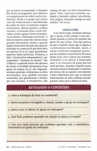 que os havia recomendado. A despeito
das fortes perseguições que sofreram
no cumprimento da nobre tarefa mis­
sionária, Paulo e a equipe que estava
com ele evidenciaram a manifestação
do poder de Deus na primeira viagem
missionária. Muitos gentios e judeus
creram e aceitaram Jesus como Sal­
vador, muitas igrejas foram fundadas,
curas divinas e libertação ocorreram. A
obra do Espírito Santo foi notória nessa
jornada missionária. Assim, o grande
legado missionário deixado pela igreja de
Antioquia foi a porta da fé que Deus abriu
aos gentios (At 14.27). Aqui, aprendemos
algumas lições preciosas. Primeira, a
ideia “missionários independentes”, que
respondem “somente ao Senhor” não
é bíblica; 0 apóstolo Paulo não deixava
de relatar a atividade missionária à sua
igreja de origem (14.27-28). Segunda,
teremos oposição e obstáculos na obra
missionária, mas também teremos
resultados que glorificarão o Senhor
que nos chamou. E finalmente, não
esqueça de que, na obra missionária,
quem “leva a preciosa semente, an­
dando e chorando, voltará, sem dúvida,
com alegria, trazendo consigo os seus
molhos” (SI 126.6).
CONCLUSÃO
À luz desta lição, podemos afirmar
que a igreja cristã cumpre o seu pro­
pósito quando a cultura de missões faz
parte da sua rotina. Uma das provas
de que o Espírito Santo age na igreja é
o investimento em Missões. Assim, é
nossa a tarefa de evangelizar, partici­
par dos projetos missionários de nossa
igreja local, orar e jejuar por missões,
contribuir e se colocar à disposição
para ir ao encontro de quem precisa
ouvir de Jesus. Quando 0 Espírito Santo
encontra pessoas despojadas e sedentas
por almas, Ele as capacita com talentos
e dons espirituais para que se lancem
inteiramente na mais sublime missão:
ganhar vidas para o Reino de Deus.
REVISANDO O CONTEÚDO
1. Como a Antioquia da Síria era conhecida?
2. Quem anunciou 0 Evangelho e, depois, fundou a igreja em Antioquia?
3. Quem eram os líderes da igreja em Antioquia?
4. Qual lição podemos aprender em relação ao jejum e à oração?
5. Cite uma lição preciosa que podemos aprender com a experiência
missionária da igreja em Antioquia.
5 6 LIÇÕES BÍBLICAS •ALUNO OUTUBRO •NOVEMBRO •DEZEMBRO 2023
 