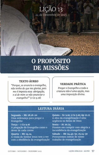 24 de Dezembro de 2023
O PROPÓSITO
DE MISSÕES
TEXTO ÁUREO
“Porque, se anuncio 0 evangelho,
não tenho de que me gloriar, pois
me é imposta essa obrigação;
e ai de mim se não anunciar 0
evangelho!” (1 Co 9.16)
f
VERDADE PRÁTICA
Pregar 0Evangelho a toda a
criatura não é uma opção, mas
uma imposição divina.
______________________________ )
LEITURA DIÁRIA
Segunda - Mt 28.18-20
Uma ordenança para pregar 0
Evangelho
Terça - 1 Co 9.16
A pregação do Evangelho como 0
dever de cada crente
Quarta - Mt 24.14
A vinda do Senhor Jesus tem a ver
com a obediência da evangelização
Quinta - Ec 9.10; 2Co 5.10; Ap 22.12
A obra da evangelização é uma
urgência no Reino de Deus
Sexta - At 20.24
Prontos em cumprir com alegria a
incumbência da evangelização
Sábado - Mt 24.45-51; 25.14-30
Prestaremos contas do nosso
trabalho de evangelização
OUTUBRO •NOVEMBRO •DEZEMBRO 2023 LIÇÕES BÍBLICAS •ALUNO 5 7
 