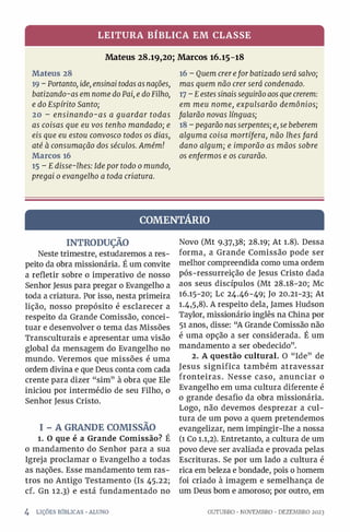 LEITURA BÍBLICA EM CLASSE
Mateus 28.19,20; Marcos 16.15-18
Mateus 28
19 - Portanto, ide, ensinai todas asnações,
batizando-as em nome doPai, e doFilho,
e do Espírito Santo;
20 - ensinando-as a guardar todas
as coisas que eu vos tenho mandado; e
eis que eu estou convosco todos os dias,
até à consumação dos séculos. Amém!
Marcos 16
15 - Edisse-lhes: Ide por todo o mundo,
pregai o evangelho a toda criatura.
16 - Quem crerefor batizado será salvo;
mas quem não crer será condenado.
17 - Eestes sinais seguirãoaosque crerem:
em meu nome, expulsarão demônios;
falarão novas línguas;
18 - pegarão nasserpentes; e, se beberem
alguma coisa mortífera, não lhes fará
dano algum; e imporão as mãos sobre
os enfermos e os curarão.
COMENTÁRIO
INTRODUÇÃO
Neste trimestre, estudaremos a res­
peito da obra missionária. É um convite
a refletir sobre o imperativo de nosso
Senhor Jesus para pregar o Evangelho a
toda a criatura. Por isso, nesta primeira
lição, nosso propósito é esclarecer a
respeito da Grande Comissão, concei­
tuar e desenvolver o tema das Missões
Transculturais e apresentar uma visão
global da mensagem do Evangelho no
mundo. Veremos que missões é uma
ordem divina e que Deus conta com cada
crente para dizer “sim” à obra que Ele
iniciou por intermédio de seu Filho, o
Senhor Jesus Cristo.
I - A GRANDE COMISSÃO
1. O que é a Grande Comissão? É
o mandamento do Senhor para a sua
Igreja proclamar o Evangelho a todas
as nações. Esse mandamento tem ras­
tros no Antigo Testamento (Is 45.22;
cf. Gn 12.3) e está fundamentado no
4 LIÇÕES BÍBLICAS •ALUNO
Novo (Mt 9.37,38; 28.19; At 1.8). Dessa
forma, a Grande Comissão pode ser
melhor compreendida como uma ordem
pós-ressurreição de Jesus Cristo dada
aos seus discípulos (Mt 28.18-20; Mc
16.15-20; Lc 24.46-49; Jo 20.21-23; At
1.4,5,8). A respeito dela, James Hudson
Taylor, missionário inglês na China por
51 anos, disse: “A Grande Comissão não
é uma opção a ser considerada. É um
mandamento a ser obedecido”.
2. A questão cultural. O “Ide” de
Jesus significa também atravessar
fronteiras. Nesse caso, anunciar o
Evangelho em uma cultura diferente é
o grande desafio da obra missionária.
Logo, não devemos desprezar a cul­
tura de um povo a quem pretendemos
evangelizar, nem impingir-lhe a nossa
(1 Co 1.1,2). Entretanto, a cultura de um
povo deve ser avaliada e provada pelas
Escrituras. Se por um lado a cultura é
rica em beleza e bondade, pois o homem
foi criado à imagem e semelhança de
um Deus bom e amoroso; por outro, em
OUTUBRO •NOVEMBRO •DEZEMBRO 2023
 