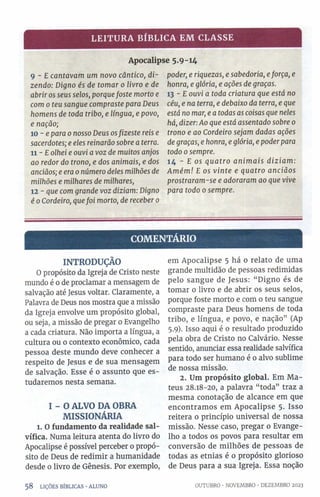 LEITURA BÍBLICA EM CLASSE
Apocalipse 5.9-14
9 - E cantavam um novo cântico, di­
zendo: Digno és de tomar 0 livro e de
abrir os seus selos, porquefoste morto e
com 0 teu sangue compraste para Deus
homens de toda tribo, e língua, e povo,
e nação;
10 - e para 0nosso Deus osfizeste reis e
sacerdotes; e eles reinarão sobre a terra.
11- Eolhei e ouvi a voz de muitos anjos
ao redor do trono, e dos animais, e dos
anciãos; e era 0número deles milhões de
milhões e milhares de milhares,
12 - que com grande voz diziam: Digno
é 0Cordeiro, quefoi morto, de receber 0
poder, e riquezas, e sabedoria, eforça, e
honra, e glória, e ações de graças.
13 - E ouvi a toda criatura que está no
céu, e na terra, e debaixo da terra, e que
está no mar, e a todas as coisas que neles
há, dizer: Ao que está assentado sobre 0
trono e ao Cordeiro sejam dadas ações
de graças, e honra, e glória, e poder para
todo 0sempre.
14 - E os quatro animais diziam:
Amém! E os vinte e quatro anciãos
prostraram-se e adoraram ao que vive
para todo 0 sempre.
COMENTÁRIO
INTRODUÇÃO
O propósito da Igreja de Cristo neste
mundo é o de proclamar a mensagem de
salvação até Jesus voltar. Claramente, a
Palavra de Deus nos mostra que a missão
da Igreja envolve um propósito global,
ou seja, a missão de pregar 0 Evangelho
a cada criatura. Não importa a língua, a
cultura ou 0 contexto econômico, cada
pessoa deste mundo deve conhecer a
respeito de Jesus e de sua mensagem
de salvação. Esse é o assunto que es­
tudaremos nesta semana.
I - O ALVO DA OBRA
MISSIONÁRIA
l. O fundamento da realidade sal-
vífica. Numa leitura atenta do livro do
Apocalipse é possível perceber 0 propó­
sito de Deus de redimir a humanidade
desde 0 livro de Gênesis. Por exemplo,
em Apocalipse 5 há 0 relato de uma
grande multidão de pessoas redimidas
pelo sangue de Jesus: “ Digno és de
tomar 0 livro e de abrir os seus selos,
porque foste morto e com 0 teu sangue
compraste para Deus homens de toda
tribo, e língua, e povo, e nação” (Ap
5.9). Isso aqui é o resultado produzido
pela obra de Cristo no Calvário. Nesse
sentido, anunciar essa realidade salvífica
para todo ser humano é 0 alvo sublime
de nossa missão.
2. Um propósito global. Em Ma­
teus 28.18-20, a palavra “toda” traz a
mesma conotação de alcance em que
encontramos em Apocalipse 5. Isso
reitera o princípio universal de nossa
missão. Nesse caso, pregar 0 Evange­
lho a todos os povos para resultar em
conversão de milhões de pessoas de
todas as etnias é 0 propósito glorioso
de Deus para a sua Igreja. Essa noção
5 8 LIÇÕES BÍBLICAS •ALUNO OUTUBRO •NOVEMBRO ■DEZEMBRO 2023
 