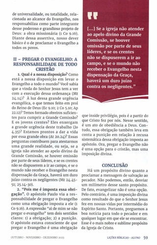 de universalidade, ou totalidade, rela­
cionada ao alcance do Evangelho, nos
responsabiliza como parte integrante
desse poderoso e grandioso projeto de
Deus: a obra missionária (1 Co 9.16).
Diante dessa assertiva, nosso dever
básico é o de proclamar o Evangelho a
todos os povos.
II - PREGAR O EVANGELHO: A
RESPONSABILIDADE DE TODO
CRISTÃO
1. Qual é a nossa disposição? Como
está a nossa disposição em levar 0
Evangelho a todo 0 mundo? Você sabia
que a vinda do Senhor Jesus tem a ver
com a execução dessa ordenança (Mt
24.14)? À luz dessa grande urgência
evangélica, 0 que temos feito em prol
do Reino de Deus (Ec 9.10; 2 Co 5.10; Ap
22.12)? Temos formado obreiros suficien­
tes para cumprir a Grande Comissão?
E os jovens crentes? Eles enxergam
a grande urgência deste trabalho (Jo
4.35)? Estamos prontos a dar a vida
por essa grande obra (At 20.24)? Essas
perguntas contribuem para atestarmos
uma grande realidade, ou seja, se a
igreja não atender ao apelo divino da
Grande Comissão, se houver omissão
por parte de seus líderes, e se os crentes
não se dispuserem a ir ao campo, e se 0
mundo não receber o Evangelho nesta
dispensação da Graça, haverá um duro
juízo contra os negligentes (Mt 24.45-
5i; 25.14-30).
2. “Pois me é imposta essa obri­
gação”. O apóstolo Paulo via a res­
ponsabilidade de pregar o Evangelho
como uma obrigação imposta a ele (1
Co 9.16). A expressão “ai de mim se não
pregar o evangelho” tem dois sentidos
claros: l) a obrigação; 2) a punição.
O apóstolo estava consciente de que
pregar 0 Evangelho é uma obrigação
VI
[...] Se a igreja não atender
ao apelo divino da Grande
Comissão, se houver
omissão por parte de seus
líderes, e se os crentes
não se dispuserem a ir ao
campo, e se o mundo não
receber o Evangelho nesta
dispensação da Graça,
haverá um duro juízo
contra os negligentes.”
que inside privilégio, pois é a partir do
que Cristo fez por nós. Nesse sentido,
é um ato de obediência a Deus. Con­
tudo, essa obrigação também leva em
conta a punição em relação à recusa
sistemática dessa obrigação imposta ao
apóstolo. Ora, pregar 0 Evangelho não
é uma opção para o cristão, mas uma
imposição divina.
CONCLUSÃO
Há um propósito divino quanto a
proclamar a mensagem de salvação ao
pecador. Não podemos, então, desviar
um milímetro desse santo propósito.
De fato, evangelizar não é uma opção.
Pelo contrário, é uma imposição divina
como resultado do que o Senhor Jesus
fez em nossas vidas por intermédio do
Espírito Santo. Portanto, preguemos a
boa notícia para todo 0 pecador e em
qualquer lugar em que ele se encontrar.
Esse é o mais nobre e sublime propósito
da Igreja de Cristo.
OUTUBRO ■NOVEMBRO •DEZEMBRO 2023 LIÇÕES BÍBLICAS •ALUNO 5 9
 