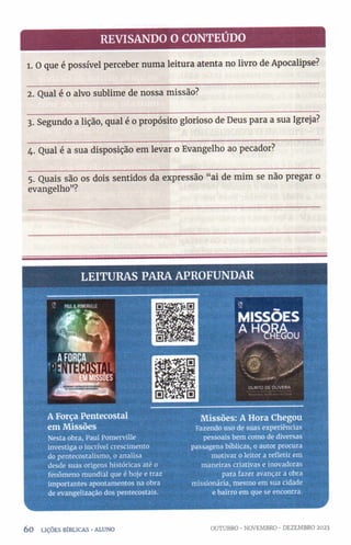 REVISANDO O CONTEÚDO
1. O que é possível perceber numa leitura atenta no livro de Apocalipse?
2. Qual é o alvo sublime de nossa missão?
3. Segundo a lição, qual é o propósito glorioso de Deus para a sua Igreja?
4. Qual é a sua disposição em levar o Evangelho ao pecador?
5. Quais são os dois sentidos da expressão “ai de mim se não pregar o
evangelho”?
LEITURAS PARA APROFUNDAR
A Força Pentecostal
em Missões
Nesta obra, Paul Potnerville
investiga o incrível crescimento
do pentecostalismo, o analisa
desde suas origens históricas até o
fenômeno mundial que é hoje e traz
importantes apontamentos na obra
de evangelização dos pentecostais.
MISSÕES
A Hm u
OLINTO DE OLIVEIRA
Missões: A Hora Chegou
Fazendo uso de suas experiências
pessoais bem como de diversas
passagens bíblicas, o autor procura
motivar o leitor a refletir em
maneiras criativas e inovadoras
para fazer avançar a obra
missionária, mesmo em sua cidade
e bairro em que se encontra.
60 LIÇÕES BÍBLICAS •ALUNO OUTUBRO ■NOVEMBRO •DEZEMBRO 2023
 