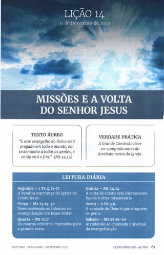 LIÇÃO 14
31 de Dezembro de 2023
MISSÕES E A VOLTA
DO SENHOR JESUS
TEXTO ÁUREO
“E este evangelho do Reino será
pregado em todo 0 mundo, em
testemunho a todas as gentes, e
então virá ofim.” (Mt 24.14)
í
VERDADE PRÁTICA
A Grande Comissão deve
ser cumprida antes do
Arrebatamento da Igreja.
LE ITU R A DIÁRIA
Segunda - 1 Ts 4.13-17 Quinta - Mt 24.14
A bendita esperança da Igreja de Avolta de Cristo está diretamente
Cristo Jesus ligada à obra missionária
Terça - Mt 25.19-30 Sexta - 2 Pe 3-9
Desenvolvendo os talentos na Avontade de Deus é que ninguém
evangelização até Jesus voltar se perca
Quarta - Mt 9.37 Sábado - Mt 28.19-20
Os poucos ceifeiros chamados para Atendendo ao chamado universal
a grande seara da evangelização
_________________________ J
OUTUBRO •NOVEMBRO •DEZEMBRO 2023 LIÇÕES BÍBLICAS •ALUNO 6 l
 