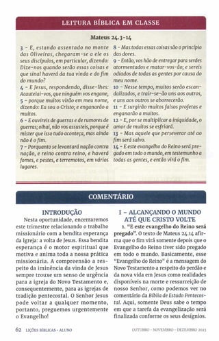 LEITURA BÍBLICA EM CLASSE
Mateus 24.3-14
3 - E, estando assentado no monte
das Oliveiras, chegaram-se a ele os
seus discípulos, em particular, dizendo:
Dize-nos quando serão essas coisas e
que sinal haverá da tua vinda e do fim
do mundo?
4 - E Jesus, respondendo, disse-lhes:
Acautelai-vos, que ninguém vos engane,
5 - porque muitos virão em meu nome,
dizendo: Eu sou 0 Cristo; e enganarão a
muitos.
6 -E ouvireis de guerras e de rumores de
guerras; olhai, não vos assusteis, porque é
mister que isso tudo aconteça, mas ainda
não é ofim.
7 - Porquanto se levantará nação contra
nação, e reino contra reino, e haverá
fomes, e pestes, e terremotos, em vários
lugares.
8 - Mas todas essas coisas são 0princípio
das dores.
9 - Então, vos hão de entregarpara serdes
atormentados e matar-vos-ão; e sereis
odiados de todas as gentes por causa do
meu nome.
10 - Nesse tempo, muitos serão escan­
dalizados, e trair-se-ão uns aos outros,
e uns aos outros se aborrecerão.
11 - E surgirão muitos falsos profetas e
enganarão a muitos.
12 - E, por se multiplicar a iniquidade, 0
amor de muitos se esfriará.
13 - Mas aquele que perseverar até ao
fim será salvo.
14 ~E este evangelho do Reino será pre­
gado em todo 0mundo, em testemunho a
todas as gentes, e então virá ofim.
COMENTÁRIO
INTRODUÇÃO
Nesta oportunidade, encerraremos
este trimestre relacionando 0 trabalho
missionário com a bendita esperança
da Igreja: a volta de Jesus. Essa bendita
esperança é o motor espiritual que
motiva e anima toda a nossa prática
missionária. A compreensão a res­
peito da iminência da vinda de Jesus
sempre trouxe um senso de urgência
para a igreja do Novo Testamento e,
consequentemente, para as igrejas de
tradição pentecostal. O Senhor Jesus
pode voltar a qualquer momento,
portanto, preguemos urgentemente
o Evangelho!
6 2 LIÇÕES BÍBLICAS •ALUNO
I - ALCANÇANDO O MUNDO
ATÉ QUE CRISTO VOLTE
l. “E este evangelho do Reino será
pregado”. O texto de Mateus 24.14 afir­
ma que 0 fim virá somente depois que 0
Evangelho do Reino tiver sido pregado
em todo 0 mundo. Basicamente, esse
“Evangelho do Reino” é a mensagem do
Novo Testamento a respeito do perdão e
da nova vida em Jesus como realidades
disponíveis na morte e ressurreição de
nosso Senhor, como podemos ver no
comentário da Bíblia de Estudo Pentecos­
tal. Aqui, somente Deus sabe o tempo
em que a tarefa da evangelização será
finalizada conforme os seus desígnios.
OUTUBRO •NOVEMBRO •DEZEMBRO 2023
 