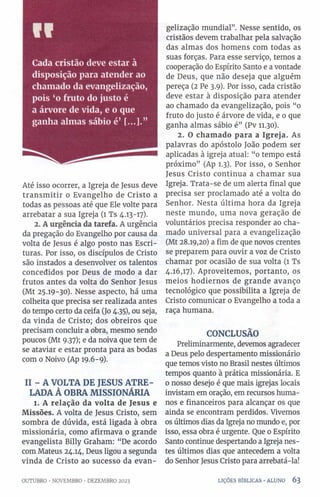 «V
Cada cristão deve estar à
disposição para atender ao
chamado da evangelização,
pois ‘o fruto do justo é
a árvore de vida, e o que
ganha almas sábio é’
Até isso ocorrer, a Igreja de Jesus deve
transm itir o Evangelho de Cristo a
todas as pessoas até que Ele volte para
arrebatar a sua Igreja (1 Ts 4.13-17).
2. A urgência da tarefa. A urgência
da pregação do Evangelho por causa da
volta de Jesus é algo posto nas Escri­
turas. Por isso, os discípulos de Cristo
são instados a desenvolver os talentos
concedidos por Deus de modo a dar
frutos antes da volta do Senhor Jesus
(Mt 25.19-30). Nesse aspecto, há uma
colheita que precisa ser realizada antes
do tempo certo da ceifa (Jo 4.35), ou seja,
da vinda de Cristo; dos obreiros que
precisam concluir a obra, mesmo sendo
poucos (Mt 9.37); e da noiva que tem de
se ataviar e estar pronta para as bodas
com 0 Noivo (Ap 19.6-9).
II - A VOLTA DE JESUS ATRE­
LADA À OBRA MISSIONÁRIA
1. A relação da volta de Jesus e
Missões. A volta de Jesus Cristo, sem
sombra de dúvida, está ligada à obra
missionária, como afirmava o grande
evangelista Billy Graham: “De acordo
com Mateus 24.14, Deus ligou a segunda
vinda de Cristo ao sucesso da evan­
gelização mundial”. Nesse sentido, os
cristãos devem trabalhar pela salvação
das almas dos homens com todas as
suas forças. Para esse serviço, temos a
cooperação do Espírito Santo e a vontade
de Deus, que não deseja que alguém
pereça (2 Pe 3.9). Por isso, cada cristão
deve estar à disposição para atender
ao chamado da evangelização, pois “0
fruto do justo é árvore de vida, e 0 que
ganha almas sábio é” (Pv 11.30).
2. O chamado para a Igreja. As
palavras do apóstolo João podem ser
aplicadas à igreja atual: “o tempo está
próximo” (Ap 1.3). Por isso, 0 Senhor
Jesus Cristo continua a chamar sua
Igreja. Trata-se de um alerta final que
precisa ser proclamado até a volta do
Senhor. Nesta última hora da Igreja
neste mundo, uma nova geração de
voluntários precisa responder ao cha­
mado universal para a evangelização
(Mt 28.19,20) a fim de que novos crentes
se preparem para ouvir a voz de Cristo
chamar por ocasião de sua volta (1 Ts
4.16,17). Aproveitemos, portanto, os
meios hodiernos de grande avanço
tecnológico que possibilita a Igreja de
Cristo comunicar o Evangelho a toda a
raça humana.
CONCLUSÃO
Preliminarmente, devemos agradecer
a Deus pelo despertamento missionário
que temos visto no Brasil nestes últimos
tempos quanto à prática missionária. E
0 nosso desejo é que mais igrejas locais
invistam em oração, em recursos huma­
nos e financeiros para alcançar os que
ainda se encontram perdidos. Vivemos
os últimos dias da Igreja no mundo e, por
isso, essa obra é urgente. Que 0 Espírito
Santo continue despertando a Igreja nes­
tes últimos dias que antecedem a volta
do Senhor Jesus Cristo para arrebatá-la!
OUTUBRO •NOVEMBRO •DEZEMBRO 2023 LIÇÕES BÍBLICAS •ALUNO 6 3
 
