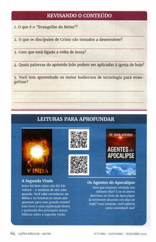 REVISANDO O CONTEÚDO
1. O que é o “Evangelho do Reino”?
2. O que os discípulos de Cristo são instados a desenvolver?
3. Com que está ligada a volta de Jesus?
4. Quais palavras do apóstolo João podem ser aplicadas à igreja de hoje?
5. Você tem aproveitado os meios hodiernos de tecnologia para evan-
gelizar?
LEITURAS PARA APROFUNDAR
D
RD
A
V
I
DJ
E
R
E
M
I
A
H
A Segunda Vinda
Jesus foi bem claro: um dia Ele
voltará - e nenhum de nós sabe
quando. Você sabe reconhecer na
Bíblia e na história os sinais que
apontam para este grande evento?
Este livro é uma exploração direta
e profunda dos principais textos
bíblicos sobre a segunda vinda.
Os Agentes do Apocalipse
Será que estamos vivendo nos
últimos dias? E se os atores
descritos no livro de Apocalipse
já estiverem atuando nos dias de
hoje? Caso estejam, você saberia
como reconhecê-los?
6 4 LIÇÕES BÍBLICAS •ALUNO OUTUBRO •NOVEMBRO •DEZEMBRO 2023
 