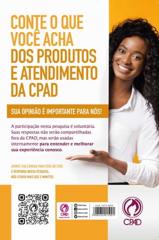CONTE O QUE
VOCEACHA
DOS PRODUTOS
EATENDIMENTO
DACPAD
SUA OPINIÃO É IMPORTANTE PARA NÚS!
A p a rticip a çã o n esta p esq u isa é vo lu n tá ria .
Suas resp o sta s n ão serão co m p a rtilh a d a s
fora da C PA D , m as serão u sad as
in te rn a m e n te para entender e melhorar
sua experiência conosco. ^
APONTE SUA CAMERA PARA ESSE QR CODE
E RESPONDA NOSSA PESQUISA,
NÃO LEVARÁ MAIS QUE 5 MINUTOS.
m
CM)
cpad.com.br
Q CPADvideo
D editoraCPAD
(Õ | editora_cpad
Q EditoraCPAD
CB©
 