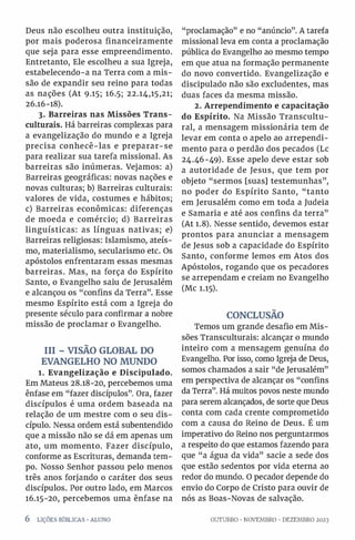 Deus não escolheu outra instituição,
por mais poderosa financeiramente
que seja para esse empreendimento.
Entretanto, Ele escolheu a sua Igreja,
estabelecendo-a na Terra com a mis­
são de expandir seu reino para todas
as nações (At 9.15; 16.5; 22.14,15,21;
26.16-18).
3. Barreiras nas Missões Trans-
culturais. Há barreiras complexas para
a evangelização do mundo e a Igreja
precisa conhecê-las e preparar-se
para realizar sua tarefa missional. As
barreiras são inúmeras. Vejamos: a)
Barreiras geográficas: novas nações e
novas culturas; b) Barreiras culturais:
valores de vida, costumes e hábitos;
c) Barreiras econômicas: diferenças
de moeda e comércio; d) Barreiras
linguísticas: as línguas nativas; e)
Barreiras religiosas: Islamismo, ateís­
mo, materialismo, secularismo etc. Os
apóstolos enfrentaram essas mesmas
barreiras. Mas, na força do Espírito
Santo, o Evangelho saiu de Jerusalém
e alcançou os “confins da Terra”. Esse
mesmo Espírito está com a Igreja do
presente século para confirmar a nobre
missão de proclamar o Evangelho.
III - VISÃO GLOBAL DO
EVANGELHO NO MUNDO
1. Evangelização e Discipulado.
Em Mateus 28.18-20, percebemos uma
ênfase em “fazer discípulos”. Ora, fazer
discípulos é uma ordem baseada na
relação de um mestre com o seu dis­
cípulo. Nessa ordem está subentendido
que a missão não se dá em apenas um
ato, um momento. Fazer discípulo,
conforme as Escrituras, demanda tem­
po. Nosso Senhor passou pelo menos
três anos forjando o caráter dos seus
discípulos. Por outro lado, em Marcos
16.15-20, percebemos uma ênfase na
“proclamação” e no “anúncio”. A tarefa
missional leva em conta a proclamação
pública do Evangelho ao mesmo tempo
em que atua na formação permanente
do novo convertido. Evangelização e
discipulado não são excludentes, mas
duas faces da mesma missão.
2. Arrependimento e capacitação
do Espírito. Na Missão Transcultu-
ral, a mensagem missionária tem de
levar em conta o apelo ao arrependi­
mento para o perdão dos pecados (Lc
24.46-49). Esse apelo deve estar sob
a autoridade de Jesus, que tem por
objeto “sermos [suas] testemunhas”,
no poder do Espírito Santo, “tanto
em Jerusalém como em toda a Judeia
e Samaria e até aos confins da terra”
(At 1.8). Nesse sentido, devemos estar
prontos para anunciar a mensagem
de Jesus sob a capacidade do Espírito
Santo, conforme lemos em Atos dos
Apóstolos, rogando que os pecadores
se arrependam e creiam no Evangelho
(Mc 1.15).
CONCLUSÃO
Temos um grande desafio em Mis­
sões Transculturais: alcançar o mundo
inteiro com a mensagem genuína do
Evangelho. Por isso, como Igreja de Deus,
somos chamados a sair “de Jerusalém”
em perspectiva de alcançar os “confins
da Terra”. Há muitos povos neste mundo
para serem alcançados, de sorte que Deus
conta com cada crente comprometido
com a causa do Reino de Deus. É um
imperativo do Reino nos perguntarmos
a respeito do que estamos fazendo para
que “a água da vida” sacie a sede dos
que estão sedentos por vida eterna ao
redor do mundo. O pecador depende do
envio do Corpo de Cristo para ouvir de
nós as Boas-Novas de salvação.
6 LIÇÕES BÍBLICAS •ALUNO OUTUBRO •NOVEMBRO •DEZEMBRO 2023
 