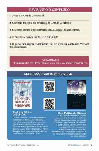 REVISANDO O CONTEÚDO
1. O que é a Grande Comissão?
2. Cite pelo menos dois objetivos da Grande Comissão.
3. Cite pelo menos duas barreiras em Missões Transculturais.
4. O que percebemos em Mateus 28.18-20?
5. O que a mensagem missionária tem de levar em conta nas Missões
Transculturais?
r ^
VOCABULÁRIO
Impingir: dar com força; obrigar a aceitar algo; impor; constranger.
L
___________________________________________________ á
LEITURAS PARA APROFUNDAR
Teologia Bíblica
de Missões
Considerada uma das melhores obras
missionárias dos Estados Unidos,
esta obra oferece ao leitor uma visão
genuinamente bíblica e de grande
profundidade espiritual. Ressalta ainda
a importância da proclamação, o papel
da igreja local como responsável pelas
missões e o senhorio de Cristo.
Guia Prático de Missões
Cada capítulo deste livro explora
assuntos relacionados a missões de
forma abrangente, como: Introdução
a Missões, Bases Bíblicas de Missões,
a Igreja Local e Missões, povos não
alcançados. Como instalar polos
missionários e muito mais. Um
verdadeiro estudo que vai transformar a
sua maneira de enxergar a importância
de fazer missões.
L.
OUTUBRO •NOVEMBRO •DEZEMBRO 2023 LIÇÕES BÍBLICAS •ALUNO 7
 