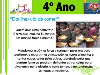 “Dai-lhes vós de comer”

  Quem disse estas palavras?
 E será que Jesus, na Eucaristia,
   nos manda fazer o mesmo?


    Manda-nos e dá-nos força e coragem para isso: para
  partirmos e repartirmos o nosso pão, os nossos alimentos e
    tantas outras coisas pelos outros, sobretudo pelos que
   passam fome ou precisam de tantas outras coisas para
  viverem: a nossa alegria, o nosso tempo, a nossa atenção,
                    as nossas brincadeiras.
 