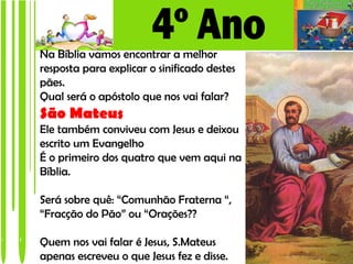 Na Bíblia vamos encontrar a melhor
resposta para explicar o sinificado destes
pães.
Qual será o apóstolo que nos vai falar?
São Mateus
Ele também conviveu com Jesus e deixou
escrito um Evangelho
É o primeiro dos quatro que vem aqui na
Bíblia.

Será sobre quê: “Comunhão Fraterna “,
“Fracção do Pão” ou “Orações??

Quem nos vai falar é Jesus, S.Mateus
apenas escreveu o que Jesus fez e disse.
 