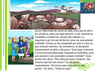 Ao ser informado da morte de João, Jesus partiu dali e
foi, de barco, para um lugar deserto, a sós. Quando as
multidões o souberam, saíram das cidades e o
seguiram a pé. Ao sair do barco, Jesus viu uma grande
multidão. Encheu-se de compaixão por eles e curou os
que estavam doentes. Ao entardecer, os discípulos
aproximaram-se dele e disseram: "Este lugar é deserto
e a hora já está adiantada. Despede as multidões, para
que possam ir aos povoados comprar comida!" Jesus
porém lhes disse: "Eles não precisam ir embora. Vós
mesmos dai-lhes de comer!" Os discípulos
responderam: "Só temos aqui cinco pães e dois
peixes". Ele disse: "Trazei-os aqui".
 