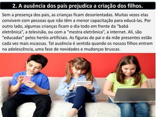 2. A ausência dos pais prejudica a criação dos filhos.
Sem a presença dos pais, as crianças ficam desorientadas. Muitas vezes elas
convivem com pessoas que não têm a menor capacitação para educá-las. Por
outro lado, algumas crianças ficam o dia todo em frente da “babá
eletrônica”, a televisão, ou com a “mestra eletrônica”, a internet. Ali, são
“educadas” pelos heróis artificiais. As figuras do pai e da mãe presentes estão
cada vez mais escassas. Tal ausência é sentida quando os nossos filhos entram
na adolescência, uma fase de novidades e mudanças bruscas.
 