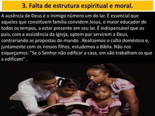 A ausência de Deus é o inimigo número um do lar. É essencial que
aqueles que constituem família convidem Jesus, o maior educador de
todos os tempos, a estar presente em seu lar. É indispensável que os
pais, com a assistência da Igreja, optem por servirem a Deus,
contrariando as propostas do mundo . Realizemos o culto doméstico e,
juntamente com os nossos filhos, estudemos a Bíblia. Não nos
esqueçamos: “Se o Senhor não edificar a casa, em vão trabalham os que
a edificam” .
3. Falta de estrutura espiritual e moral.
 