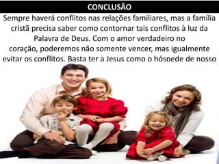 Sempre haverá conflitos nas relações familiares, mas a família
cristã precisa saber como contornar tais conflitos à luz da
Palavra de Deus. Com o amor verdadeiro no
coração, poderemos não somente vencer, mas igualmente
evitar os conflitos. Basta ter a Jesus como o hóspede de nosso
lar.
CONCLUSÃO
 