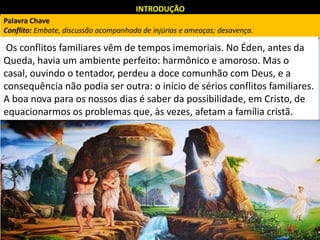INTRODUÇÃO
Os conflitos familiares vêm de tempos imemoriais. No Éden, antes da
Queda, havia um ambiente perfeito: harmônico e amoroso. Mas o
casal, ouvindo o tentador, perdeu a doce comunhão com Deus, e a
consequência não podia ser outra: o início de sérios conflitos familiares.
A boa nova para os nossos dias é saber da possibilidade, em Cristo, de
equacionarmos os problemas que, às vezes, afetam a família cristã.
Palavra Chave
Conflito: Embate, discussão acompanhada de injúrias e ameaças; desavença.
 