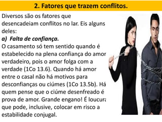 2. Fatores que trazem conflitos.
Diversos são os fatores que
desencadeiam conflitos no lar. Eis alguns
deles:
a) Falta de confiança.
O casamento só tem sentido quando é
estabelecido na plena confiança do amor
verdadeiro, pois o amor folga com a
verdade (1Co 13.6). Quando há amor
entre o casal não há motivos para
desconfianças ou ciúmes (1Co 13.5b). Há
quem pense que o ciúme desenfreado é
prova de amor. Grande engano! É loucura
que pode, inclusive, colocar em risco a
estabilidade conjugal.
 