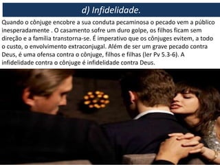 Quando o cônjuge encobre a sua conduta pecaminosa o pecado vem a público
inesperadamente . O casamento sofre um duro golpe, os filhos ficam sem
direção e a família transtorna-se. É imperativo que os cônjuges evitem, a todo
o custo, o envolvimento extraconjugal. Além de ser um grave pecado contra
Deus, é uma ofensa contra o cônjuge, filhos e filhas (ler Pv 5.3-6). A
infidelidade contra o cônjuge é infidelidade contra Deus.
d) Infidelidade.
 