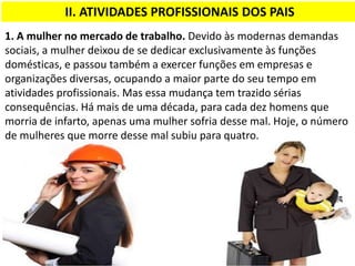 II. ATIVIDADES PROFISSIONAIS DOS PAIS
1. A mulher no mercado de trabalho. Devido às modernas demandas
sociais, a mulher deixou de se dedicar exclusivamente às funções
domésticas, e passou também a exercer funções em empresas e
organizações diversas, ocupando a maior parte do seu tempo em
atividades profissionais. Mas essa mudança tem trazido sérias
consequências. Há mais de uma década, para cada dez homens que
morria de infarto, apenas uma mulher sofria desse mal. Hoje, o número
de mulheres que morre desse mal subiu para quatro.
 