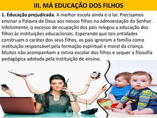 III. MÁ EDUCAÇÃO DOS FILHOS
1. Educação prejudicada. A melhor escola ainda é o lar. Precisamos
ensinar a Palavra de Deus aos nossos filhos na admoestação do Senhor .
Infelizmente, o excesso de ocupação dos pais relegou a educação dos
filhos às instituições educacionais. Esperando que tais entidades
construam o caráter dos seus filhos, os pais ignoram a família como
instituição responsável pela formação espiritual e moral da criança.
Muitos não acompanham a rotina escolar dos filhos e sequer a filosofia
pedagógica adotada pela instituição de ensino.
 