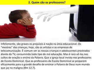 2. Quem são os professores?
Infelizmente, são graves os prejuízos à nação na área educacional. Os
“mestres” das crianças, hoje, são os artistas e as empresas de
telecomunicação. É comum ver as nossas crianças e adolescentes prostrados
diante da TV, consumindo todo tipo de má educação. Mas é raro vê-los nos
cultos de oração e ensino da Palavra. Que a igreja local invista nos professores
de Escola Dominical. Que os professores da Escola Dominical se preparem
eficazmente para o grande desafio de ensinar a Palavra de Deus num mundo
que jaz no maligno (Rm 12.7).
 