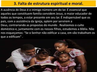 A ausência de Deus é o inimigo número um do lar. É essencial que
aqueles que constituem família convidem Jesus, o maior educador de
todos os tempos, a estar presente em seu lar. É indispensável que os
pais, com a assistência da Igreja, optem por servirem a
Deus, contrariando as propostas do mundo . Realizemos o culto
doméstico e, juntamente com os nossos filhos, estudemos a Bíblia. Não
nos esqueçamos: “Se o Senhor não edificar a casa, em vão trabalham os
que a edificam” .
3. Falta de estrutura espiritual e moral.
 