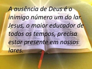 A ausência de Deus é o
inimigo número um do lar.
Jesus, o maior educador de
todos os tempos, precisa
estar presente em nossos
lares.
 
