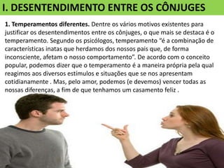I. DESENTENDIMENTO ENTRE OS CÔNJUGES
1. Temperamentos diferentes. Dentre os vários motivos existentes para
justificar os desentendimentos entre os cônjuges, o que mais se destaca é o
temperamento. Segundo os psicólogos, temperamento “é a combinação de
características inatas que herdamos dos nossos pais que, de forma
inconsciente, afetam o nosso comportamento”. De acordo com o conceito
popular, podemos dizer que o temperamento é a maneira própria pela qual
reagimos aos diversos estímulos e situações que se nos apresentam
cotidianamente . Mas, pelo amor, podemos (e devemos) vencer todas as
nossas diferenças, a fim de que tenhamos um casamento feliz .
 