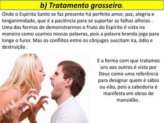 b) Tratamento grosseiro.
Onde o Espírito Santo se faz presente há perfeito amor, paz, alegria e
longanimidade, que é a paciência para se suportar as falhas alheias .
Uma das formas de demonstrarmos o fruto do Espírito é vista na
maneira como usamos nossas palavras, pois a palavra branda joga para
longe o furor. Mas os conflitos entre os cônjuges suscitam ira, ódio e
destruição .
E a forma com que tratamos
uns aos outros é vista por
Deus como uma referência
para designar quem é sábio
ou não, pois a sabedoria é
manifesta em obras de
mansidão .
 