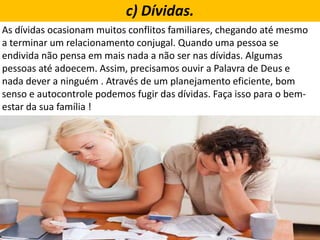 As dívidas ocasionam muitos conflitos familiares, chegando até mesmo
a terminar um relacionamento conjugal. Quando uma pessoa se
endivida não pensa em mais nada a não ser nas dívidas. Algumas
pessoas até adoecem. Assim, precisamos ouvir a Palavra de Deus e
nada dever a ninguém . Através de um planejamento eficiente, bom
senso e autocontrole podemos fugir das dívidas. Faça isso para o bem-
estar da sua família !
c) Dívidas.
 