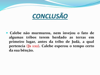 CONCLUSÃO
 Calebe não murmurou, nem invejou o fato de
algumas tribos terem herdado as terras em
primeiro lugar, antes da tribo de Judá, a qual
pertencia (Js 1:12). Calebe esperou o tempo certo
da sua bênção.
 
