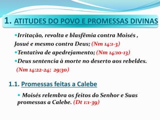 1. ATITUDES DO POVO E PROMESSAS DIVINAS
Irritação, revolta e blasfêmia contra Moisés ,
Josué e mesmo contra Deus; (Nm 14:1-3)
Tentativa de apedrejamento; (Nm 14:10-13)
Deus sentencia à morte no deserto aos rebeldes.
(Nm 14:22-24; 29;30)
 Moisés relembra os feitos do Senhor e Suas
promessas a Calebe. (Dt 1:1-39)
1.1. Promessas feitas a Calebe
 