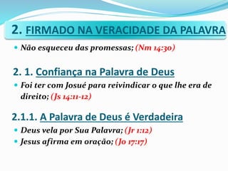 2. FIRMADO NA VERACIDADE DA PALAVRA
 Não esqueceu das promessas; (Nm 14:30)
 Foi ter com Josué para reivindicar o que lhe era de
direito; (Js 14:11-12)
 Deus vela por Sua Palavra; (Jr 1:12)
 Jesus afirma em oração; (Jo 17:17)
2. 1. Confiança na Palavra de Deus
2.1.1. A Palavra de Deus é Verdadeira
 