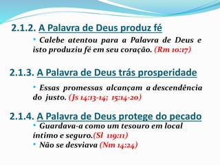 2.1.2. A Palavra de Deus produz fé
2.1.3. A Palavra de Deus trás prosperidade
2.1.4. A Palavra de Deus protege do pecado
• Calebe atentou para a Palavra de Deus e
isto produziu fé em seu coração. (Rm 10:17)
• Essas promessas alcançam a descendência
do justo. (Js 14:13-14; 15:14-20)
• Guardava-a como um tesouro em local
íntimo e seguro.(Sl 119:11)
• Não se desviava (Nm 14:24)
 