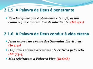  Revela aquele que é obediente e tem fé, assim
como o que é incrédulo e desobediente. (Hb 4:12)
 Jesus exorta ao exame das Sagradas Escrituras.
(Jo 5:39)
 Os judeus eram extremamente críticos pelo zelo
(Mc 7:3-4)
 Mas rejeitaram a Palavra Viva.(Jo 6:68)
2.1.5. A Palavra de Deus é penetrante
2.1.6. A Palavra de Deus conduz à vida eterna
 