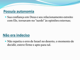  Sua confiança em Deus e seu relacionamento estreito
com Ele, tornavam-no “surdo” às opiniões externas;
 Não repetiu o erro de Israel no deserto, o momento de
decidir, esteve firme e apto para tal.
Possuía autonomia
Não era indeciso
 